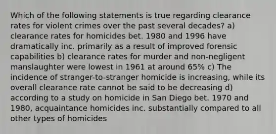 Which of the following statements is true regarding clearance rates for violent crimes over the past several decades? a) clearance rates for homicides bet. 1980 and 1996 have dramatically inc. primarily as a result of improved forensic capabilities b) clearance rates for murder and non-negligent manslaughter were lowest in 1961 at around 65% c) The incidence of stranger-to-stranger homicide is increasing, while its overall clearance rate cannot be said to be decreasing d) according to a study on homicide in San Diego bet. 1970 and 1980, acquaintance homicides inc. substantially compared to all other types of homicides