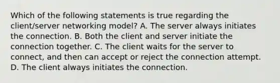 Which of the following statements is true regarding the client/server networking model? A. The server always initiates the connection. B. Both the client and server initiate the connection together. C. The client waits for the server to connect, and then can accept or reject the connection attempt. D. The client always initiates the connection.