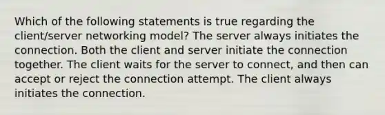 Which of the following statements is true regarding the client/server networking model? The server always initiates the connection. Both the client and server initiate the connection together. The client waits for the server to connect, and then can accept or reject the connection attempt. The client always initiates the connection.