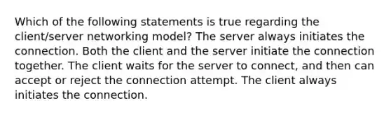 Which of the following statements is true regarding the client/server networking model? The server always initiates the connection. Both the client and the server initiate the connection together. The client waits for the server to connect, and then can accept or reject the connection attempt. The client always initiates the connection.