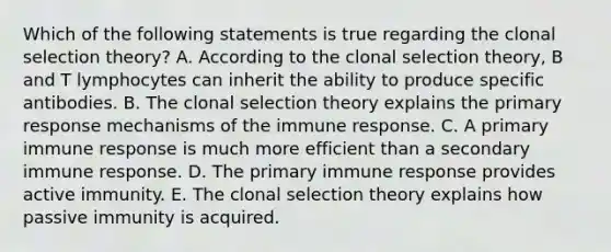 Which of the following statements is true regarding the clonal selection theory? A. According to the clonal selection theory, B and T lymphocytes can inherit the ability to produce specific antibodies. B. The clonal selection theory explains the primary response mechanisms of the immune response. C. A primary immune response is much more efficient than a secondary immune response. D. The primary immune response provides active immunity. E. The clonal selection theory explains how passive immunity is acquired.