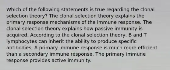 Which of the following statements is true regarding the clonal selection theory? The clonal selection theory explains the primary response mechanisms of the immune response. The clonal selection theory explains how passive immunity is acquired. According to the clonal selection theory, B and T lymphocytes can inherit the ability to produce specific antibodies. A primary immune response is much more efficient than a secondary immune response. The primary immune response provides active immunity.