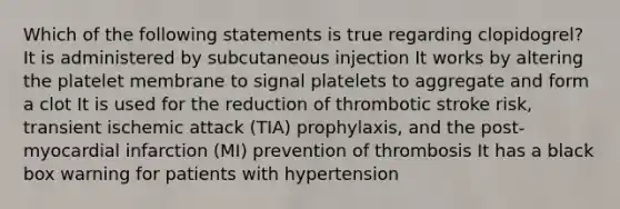 Which of the following statements is true regarding clopidogrel? It is administered by subcutaneous injection It works by altering the platelet membrane to signal platelets to aggregate and form a clot It is used for the reduction of thrombotic stroke risk, transient ischemic attack (TIA) prophylaxis, and the post-myocardial infarction (MI) prevention of thrombosis It has a black box warning for patients with hypertension