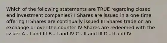 Which of the following statements are TRUE regarding closed end investment companies? I Shares are issued in a one-time offering II Shares are continually issued III Shares trade on an exchange or over-the-counter IV Shares are redeemed with the issuer A - I and III B - I and IV C - II and III D - II and IV