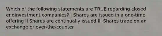 Which of the following statements are TRUE regarding closed endinvestment companies? I Shares are issued in a one-time offering II Shares are continually issued III Shares trade on an exchange or over-the-counter