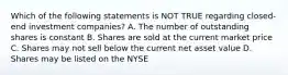 Which of the following statements is NOT TRUE regarding closed-end investment companies? A. The number of outstanding shares is constant B. Shares are sold at the current market price C. Shares may not sell below the current net asset value D. Shares may be listed on the NYSE