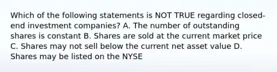 Which of the following statements is NOT TRUE regarding closed-end investment companies? A. The number of outstanding shares is constant B. Shares are sold at the current market price C. Shares may not sell below the current net asset value D. Shares may be listed on the NYSE