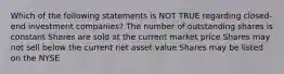 Which of the following statements is NOT TRUE regarding closed-end investment companies? The number of outstanding shares is constant Shares are sold at the current market price Shares may not sell below the current net asset value Shares may be listed on the NYSE