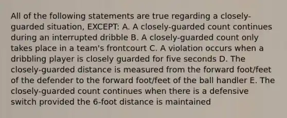 All of the following statements are true regarding a closely-guarded situation, EXCEPT: A. A closely-guarded count continues during an interrupted dribble B. A closely-guarded count only takes place in a team's frontcourt C. A violation occurs when a dribbling player is closely guarded for five seconds D. The closely-guarded distance is measured from the forward foot/feet of the defender to the forward foot/feet of the ball handler E. The closely-guarded count continues when there is a defensive switch provided the 6-foot distance is maintained