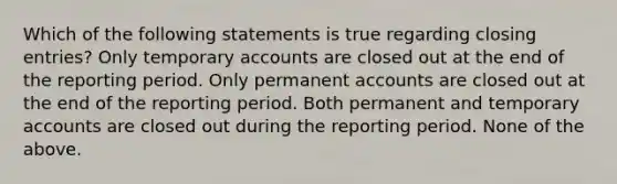 Which of the following statements is true regarding closing entries? Only temporary accounts are closed out at the end of the reporting period. Only permanent accounts are closed out at the end of the reporting period. Both permanent and temporary accounts are closed out during the reporting period. None of the above.