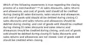 Which of the following statements is true regarding the closing process of a merchandiser? ** A) sales discounts, sales returns and allowances, and cost of goods sold should all be credited during closing B) sales discounts, sales returns and allowances, and cost of goods sold should all be debited during closing C) sales discounts and sales returns and allowances should be debited during closing; and cost of goods sold should be credited during closing D) sales discounts and sales returns and allowances should be credited during closing; and cost of goods sold should be debited during closing E) Sales discounts and sales returns and allowances are not closed. Cost of goods sold should be credited when closing.