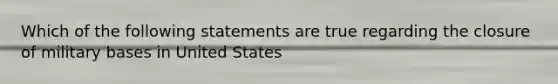 Which of the following statements are true regarding the closure of military bases in United States