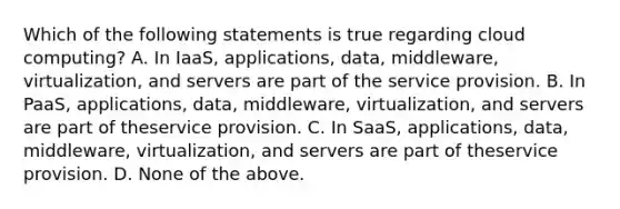 Which of the following statements is true regarding cloud computing? A. In IaaS, applications, data, middleware, virtualization, and servers are part of the service provision. B. In PaaS, applications, data, middleware, virtualization, and servers are part of theservice provision. C. In SaaS, applications, data, middleware, virtualization, and servers are part of theservice provision. D. None of the above.