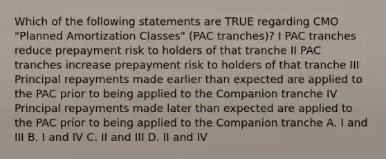 Which of the following statements are TRUE regarding CMO "Planned Amortization Classes" (PAC tranches)? I PAC tranches reduce prepayment risk to holders of that tranche II PAC tranches increase prepayment risk to holders of that tranche III Principal repayments made earlier than expected are applied to the PAC prior to being applied to the Companion tranche IV Principal repayments made later than expected are applied to the PAC prior to being applied to the Companion tranche A. I and III B. I and IV C. II and III D. II and IV