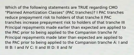 Which of the following statements are TRUE regarding CMO "Planned Amortization Classes" (PAC tranches)? I PAC tranches reduce prepayment risk to holders of that tranche II PAC tranches increase prepayment risk to holders of that tranche III Principal repayments made earlier than expected are applied to the PAC prior to being applied to the Companion tranche IV Principal repayments made later than expected are applied to the PAC prior to being applied to the Companion tranche A: I and III B: I and IV C: II and III D: II and IV