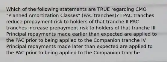 Which of the following statements are TRUE regarding CMO "Planned Amortization Classes" (PAC tranches)? I PAC tranches reduce prepayment risk to holders of that tranche II PAC tranches increase prepayment risk to holders of that tranche III Principal repayments made earlier than expected are applied to the PAC prior to being applied to the Companion tranche IV Principal repayments made later than expected are applied to the PAC prior to being applied to the Companion tranche