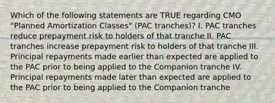 Which of the following statements are TRUE regarding CMO "Planned Amortization Classes" (PAC tranches)? I. PAC tranches reduce prepayment risk to holders of that tranche II. PAC tranches increase prepayment risk to holders of that tranche III. Principal repayments made earlier than expected are applied to the PAC prior to being applied to the Companion tranche IV. Principal repayments made later than expected are applied to the PAC prior to being applied to the Companion tranche