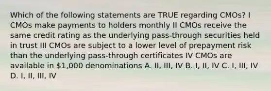 Which of the following statements are TRUE regarding CMOs? I CMOs make payments to holders monthly II CMOs receive the same credit rating as the underlying pass-through securities held in trust III CMOs are subject to a lower level of prepayment risk than the underlying pass-through certificates IV CMOs are available in 1,000 denominations A. II, III, IV B. I, II, IV C. I, III, IV D. I, II, III, IV