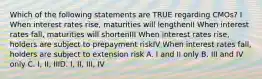 Which of the following statements are TRUE regarding CMOs? I When interest rates rise, maturities will lengthenII When interest rates fall, maturities will shortenIII When interest rates rise, holders are subject to prepayment riskIV When interest rates fall, holders are subject to extension risk A. I and II only B. III and IV only C. I, II, IIID. I, II, III, IV