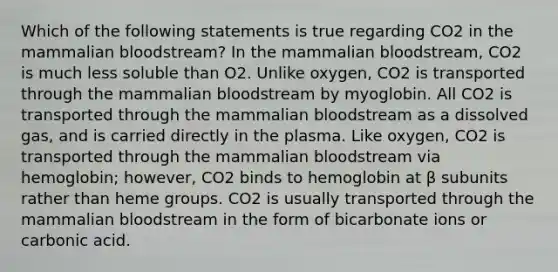 Which of the following statements is true regarding CO2 in the mammalian bloodstream? In the mammalian bloodstream, CO2 is much less soluble than O2. Unlike oxygen, CO2 is transported through the mammalian bloodstream by myoglobin. All CO2 is transported through the mammalian bloodstream as a dissolved gas, and is carried directly in the plasma. Like oxygen, CO2 is transported through the mammalian bloodstream via hemoglobin; however, CO2 binds to hemoglobin at β subunits rather than heme groups. CO2 is usually transported through the mammalian bloodstream in the form of bicarbonate ions or carbonic acid.