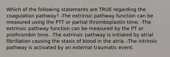 Which of the following statements are TRUE regarding the coagulation pathway? -The extrinsic pathway function can be measured using the PTT or partial thromboplastin time. -The extrinsic pathway function can be measured by the PT or prothrombin time. -The extrinsic pathway is initiated by atrial fibrillation causing the stasis of blood in the atria. -The intrinsic pathway is activated by an external traumatic event.