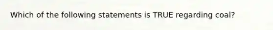 Which of the following statements is TRUE regarding coal?