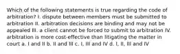 Which of the following statements is true regarding the code of arbitration? I. dispute between members must be submitted to arbitration II. arbitration decisions are binding and may not be appealed III. a client cannot be forced to submit to arbitration IV. arbitration is more cost-effective than litigating the matter in court a. I and II b. II and III c. I, III and IV d. I, II, III and IV