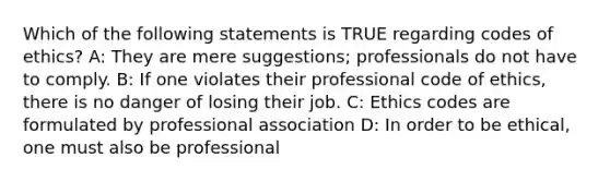 Which of the following statements is TRUE regarding codes of ethics? A: They are mere suggestions; professionals do not have to comply. B: If one violates their professional code of ethics, there is no danger of losing their job. C: Ethics codes are formulated by professional association D: In order to be ethical, one must also be professional