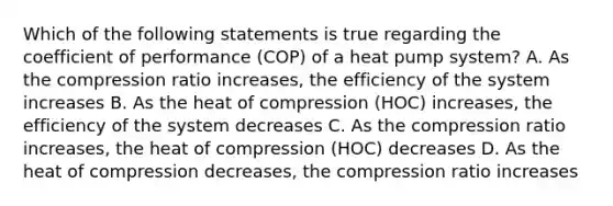 Which of the following statements is true regarding the coefficient of performance (COP) of a heat pump system? A. As the compression ratio increases, the efficiency of the system increases B. As the heat of compression (HOC) increases, the efficiency of the system decreases C. As the compression ratio increases, the heat of compression (HOC) decreases D. As the heat of compression decreases, the compression ratio increases