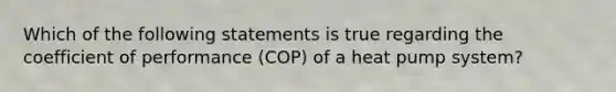 Which of the following statements is true regarding the coefficient of performance (COP) of a heat pump system?