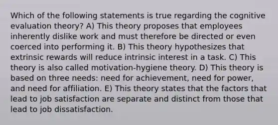 Which of the following statements is true regarding the cognitive evaluation theory? A) This theory proposes that employees inherently dislike work and must therefore be directed or even coerced into performing it. B) This theory hypothesizes that extrinsic rewards will reduce intrinsic interest in a task. C) This theory is also called motivation-hygiene theory. D) This theory is based on three needs: need for achievement, need for power, and need for affiliation. E) This theory states that the factors that lead to job satisfaction are separate and distinct from those that lead to job dissatisfaction.