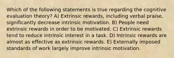 Which of the following statements is true regarding the cognitive evaluation theory? A) Extrinsic rewards, including verbal praise, significantly decrease intrinsic motivation. B) People need extrinsic rewards in order to be motivated. C) Extrinsic rewards tend to reduce intrinsic interest in a task. D) Intrinsic rewards are almost as effective as extrinsic rewards. E) Externally imposed standards of work largely improve intrinsic motivation.