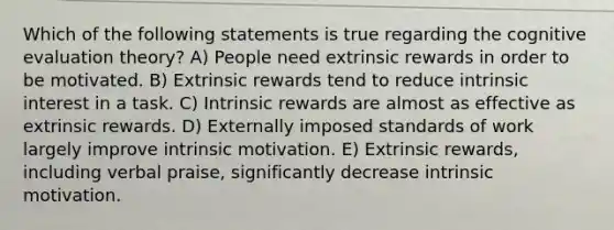 Which of the following statements is true regarding the cognitive evaluation theory? A) People need extrinsic rewards in order to be motivated. B) Extrinsic rewards tend to reduce intrinsic interest in a task. C) Intrinsic rewards are almost as effective as extrinsic rewards. D) Externally imposed standards of work largely improve intrinsic motivation. E) Extrinsic rewards, including verbal praise, significantly decrease intrinsic motivation.