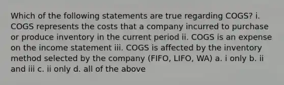 Which of the following statements are true regarding COGS? i. COGS represents the costs that a company incurred to purchase or produce inventory in the current period ii. COGS is an expense on the income statement iii. COGS is affected by the inventory method selected by the company (FIFO, LIFO, WA) a. i only b. ii and iii c. ii only d. all of the above