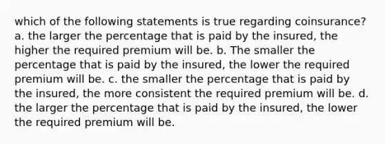 which of the following statements is true regarding coinsurance? a. the larger the percentage that is paid by the insured, the higher the required premium will be. b. The smaller the percentage that is paid by the insured, the lower the required premium will be. c. the smaller the percentage that is paid by the insured, the more consistent the required premium will be. d. the larger the percentage that is paid by the insured, the lower the required premium will be.