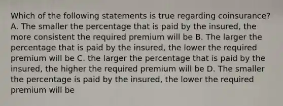 Which of the following statements is true regarding coinsurance? A. The smaller the percentage that is paid by the insured, the more consistent the required premium will be B. The larger the percentage that is paid by the insured, the lower the required premium will be C. the larger the percentage that is paid by the insured, the higher the required premium will be D. The smaller the percentage is paid by the insured, the lower the required premium will be