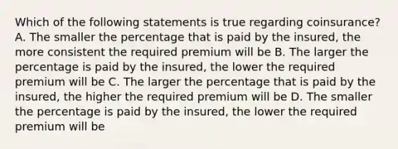 Which of the following statements is true regarding coinsurance? A. The smaller the percentage that is paid by the insured, the more consistent the required premium will be B. The larger the percentage is paid by the insured, the lower the required premium will be C. The larger the percentage that is paid by the insured, the higher the required premium will be D. The smaller the percentage is paid by the insured, the lower the required premium will be