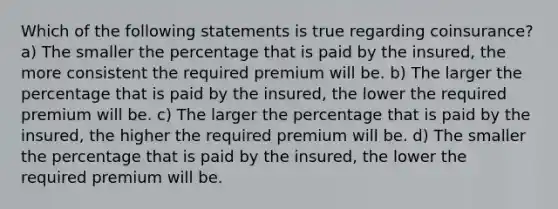 Which of the following statements is true regarding coinsurance? a) The smaller the percentage that is paid by the insured, the more consistent the required premium will be. b) The larger the percentage that is paid by the insured, the lower the required premium will be. c) The larger the percentage that is paid by the insured, the higher the required premium will be. d) The smaller the percentage that is paid by the insured, the lower the required premium will be.