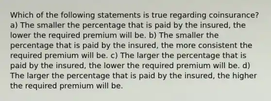 Which of the following statements is true regarding coinsurance? a) The smaller the percentage that is paid by the insured, the lower the required premium will be. b) The smaller the percentage that is paid by the insured, the more consistent the required premium will be. c) The larger the percentage that is paid by the insured, the lower the required premium will be. d) The larger the percentage that is paid by the insured, the higher the required premium will be.