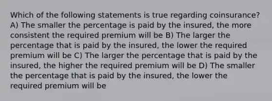 Which of the following statements is true regarding coinsurance? A) The smaller the percentage is paid by the insured, the more consistent the required premium will be B) The larger the percentage that is paid by the insured, the lower the required premium will be C) The larger the percentage that is paid by the insured, the higher the required premium will be D) The smaller the percentage that is paid by the insured, the lower the required premium will be