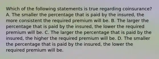 Which of the following statements is true regarding coinsurance? A. The smaller the percentage that is paid by the insured, the more consistent the required premium will be. B. The larger the percentage that is paid by the insured, the lower the required premium will be. C. The larger the percentage that is paid by the insured, the higher the required premium will be. D. The smaller the percentage that is paid by the insured, the lower the required premium will be.