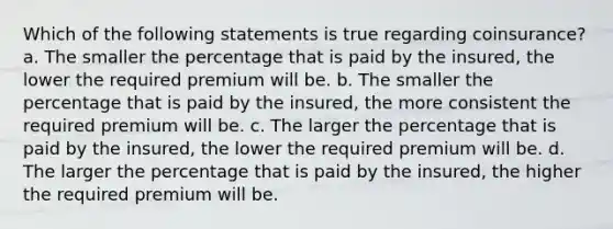 Which of the following statements is true regarding coinsurance? a. The smaller the percentage that is paid by the insured, the lower the required premium will be. b. The smaller the percentage that is paid by the insured, the more consistent the required premium will be. c. The larger the percentage that is paid by the insured, the lower the required premium will be. d. The larger the percentage that is paid by the insured, the higher the required premium will be.