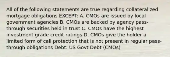 All of the following statements are true regarding collateralized mortgage obligations EXCEPT: A. CMOs are issued by local government agencies B. CMOs are backed by agency pass-through securities held in trust C. CMOs have the highest investment grade credit ratings D. CMOs give the holder a limited form of call protection that is not present in regular pass-through obligations Debt: US Govt Debt (CMOs)