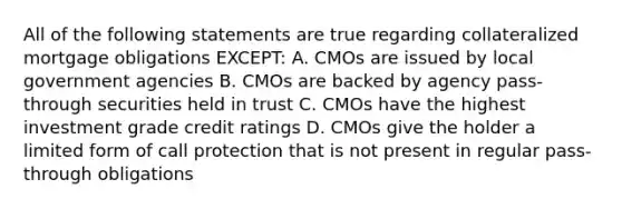 All of the following statements are true regarding collateralized mortgage obligations EXCEPT: A. CMOs are issued by local government agencies B. CMOs are backed by agency pass-through securities held in trust C. CMOs have the highest investment grade credit ratings D. CMOs give the holder a limited form of call protection that is not present in regular pass-through obligations