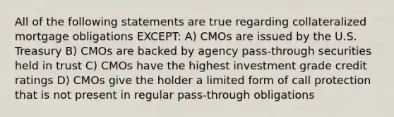 All of the following statements are true regarding collateralized mortgage obligations EXCEPT: A) CMOs are issued by the U.S. Treasury B) CMOs are backed by agency pass-through securities held in trust C) CMOs have the highest investment grade credit ratings D) CMOs give the holder a limited form of call protection that is not present in regular pass-through obligations