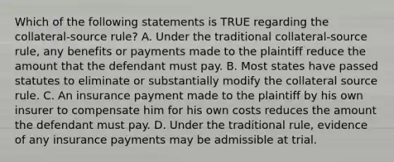 Which of the following statements is TRUE regarding the collateral-source rule? A. Under the traditional collateral-source rule, any benefits or payments made to the plaintiff reduce the amount that the defendant must pay. B. Most states have passed statutes to eliminate or substantially modify the collateral source rule. C. An insurance payment made to the plaintiff by his own insurer to compensate him for his own costs reduces the amount the defendant must pay. D. Under the traditional rule, evidence of any insurance payments may be admissible at trial.