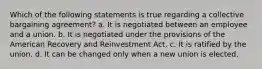 Which of the following statements is true regarding a collective bargaining agreement? a. It is negotiated between an employee and a union. b. It is negotiated under the provisions of the American Recovery and Reinvestment Act. c. It is ratified by the union. d. It can be changed only when a new union is elected.