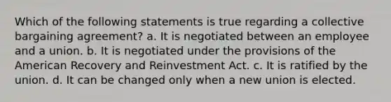 Which of the following statements is true regarding a collective bargaining agreement? a. It is negotiated between an employee and a union. b. It is negotiated under the provisions of the American Recovery and Reinvestment Act. c. It is ratified by the union. d. It can be changed only when a new union is elected.