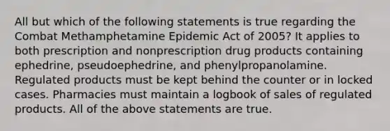 All but which of the following statements is true regarding the Combat Methamphetamine Epidemic Act of 2005? It applies to both prescription and nonprescription drug products containing ephedrine, pseudoephedrine, and phenylpropanolamine. Regulated products must be kept behind the counter or in locked cases. Pharmacies must maintain a logbook of sales of regulated products. All of the above statements are true.