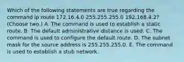 Which of the following statements are true regarding the command ip route 172.16.4.0 255.255.255.0 192.168.4.2? (Choose two.) A. The command is used to establish a static route. B. The default administrative distance is used. C. The command is used to configure the default route. D. The subnet mask for the source address is 255.255.255.0. E. The command is used to establish a stub network.